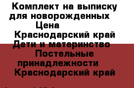 Комплект на выписку для новорожденных. › Цена ­ 3 600 - Краснодарский край Дети и материнство » Постельные принадлежности   . Краснодарский край